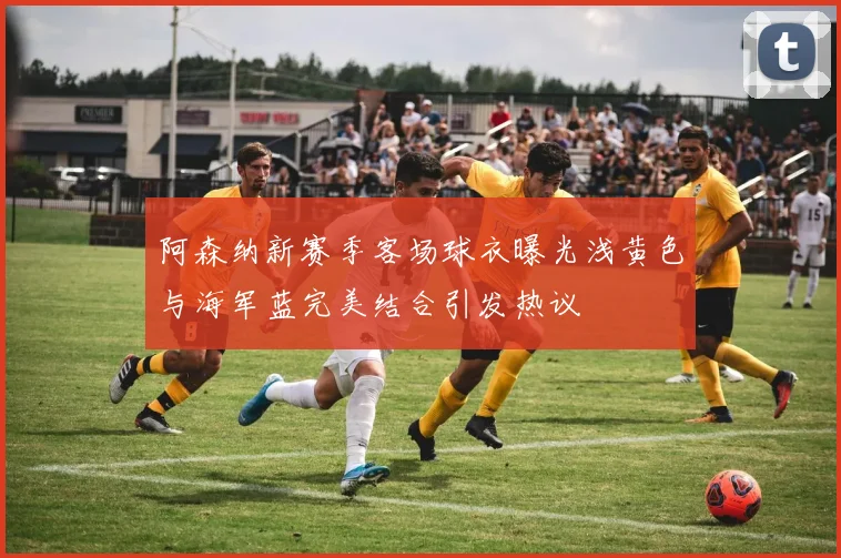 阿森纳新赛季客场球衣曝光浅黄色与海军蓝完美结合引发热议