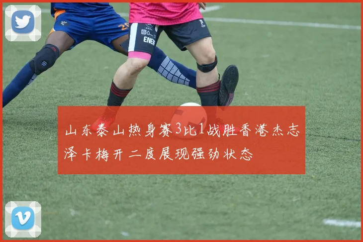 山东泰山热身赛3比1战胜香港杰志泽卡梅开二度展现强劲状态