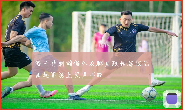 洛卡特利调侃队友脚后跟传球技艺高超赛场上笑声不断