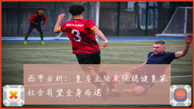 西甲分析：皇马主场表现稳健皇家社会有望全身而退
