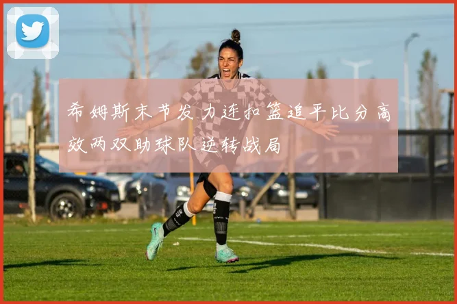 希姆斯末节发力连扣篮追平比分高效两双助球队逆转战局