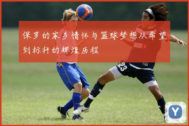 保罗的家乡情怀与篮球梦想从希望到标杆的辉煌历程