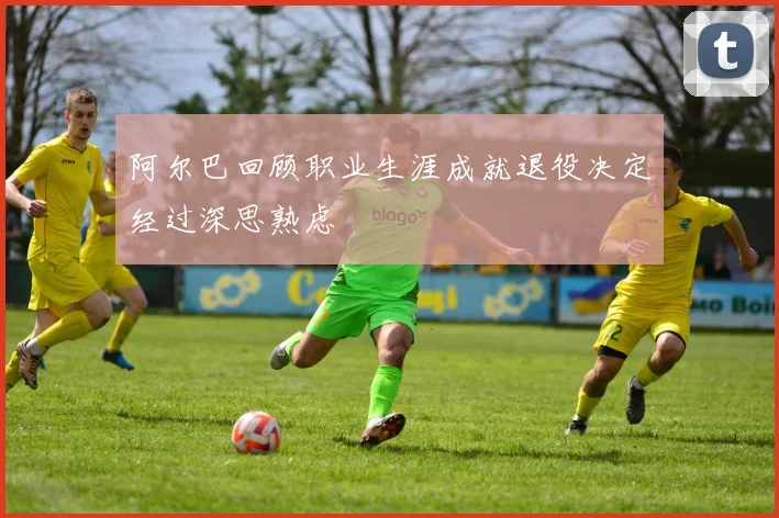 阿尔巴回顾职业生涯成就退役决定经过深思熟虑