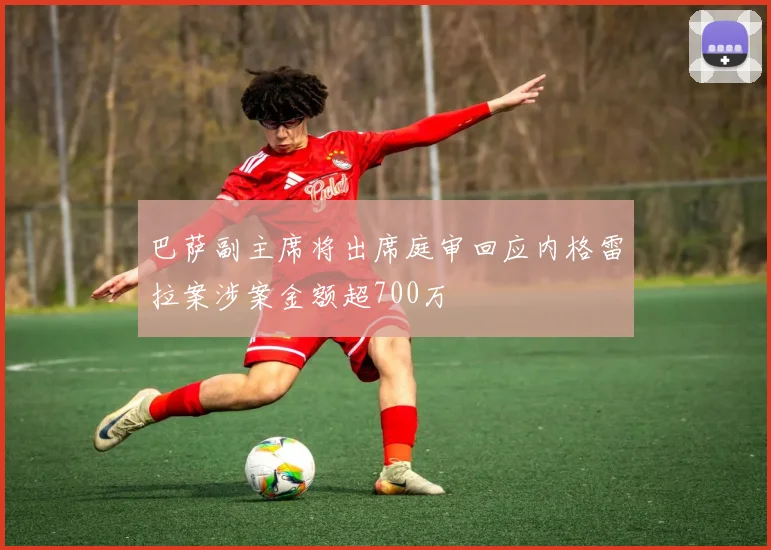 巴萨副主席将出席庭审回应内格雷拉案涉案金额超700万