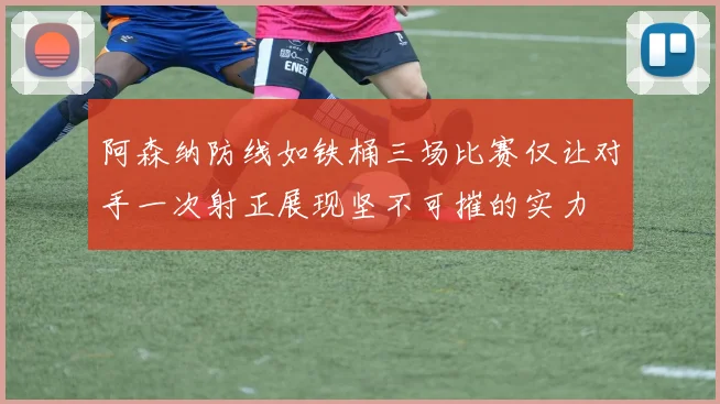 阿森纳防线如铁桶三场比赛仅让对手一次射正展现坚不可摧的实力