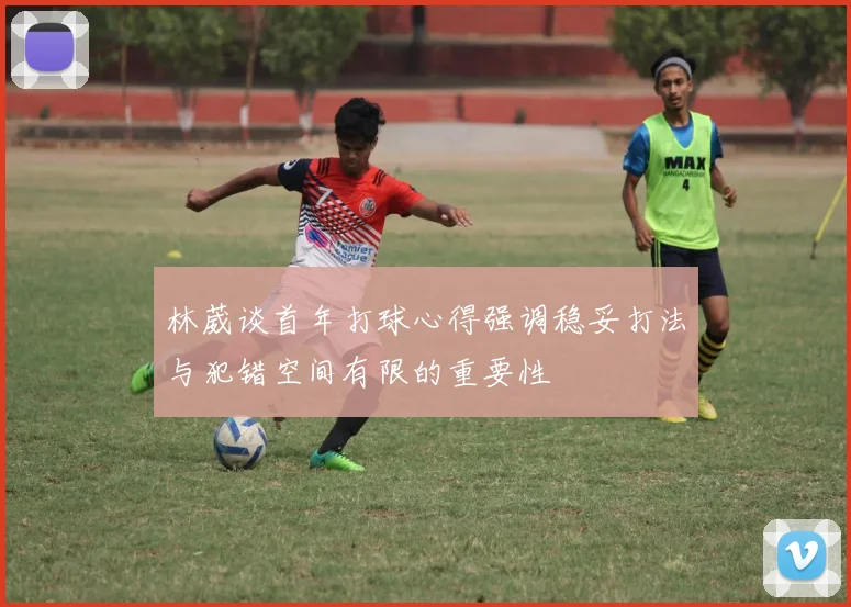 林葳谈首年打球心得强调稳妥打法与犯错空间有限的重要性