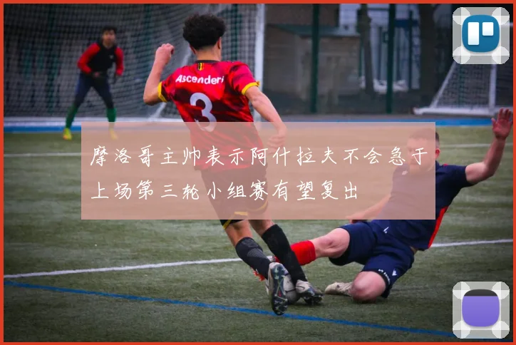 摩洛哥主帅表示阿什拉夫不会急于上场第三轮小组赛有望复出