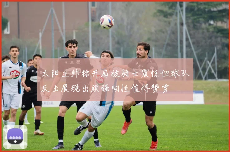 太阳主帅称开局被骑士震惊但球队反击展现出顽强韧性值得赞赏