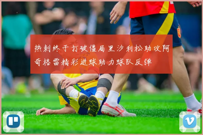 热刺终于打破僵局里沙利松助攻阿奇格雷精彩进球助力球队反弹