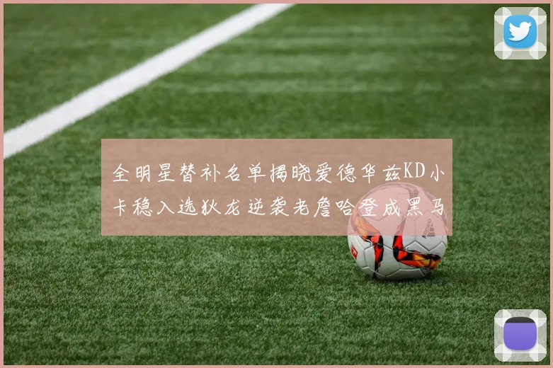 全明星替补名单揭晓爱德华兹KD小卡稳入选狄龙逆袭老詹哈登成黑马