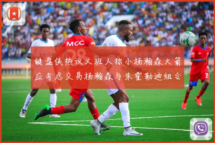 键盘侠热议文班人称小杨瀚森火箭应考虑交易杨瀚森与朱霍勒迪组合