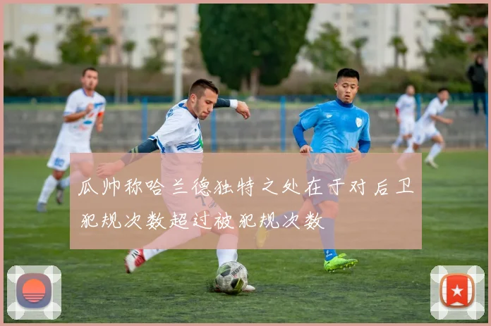 瓜帅称哈兰德独特之处在于对后卫犯规次数超过被犯规次数