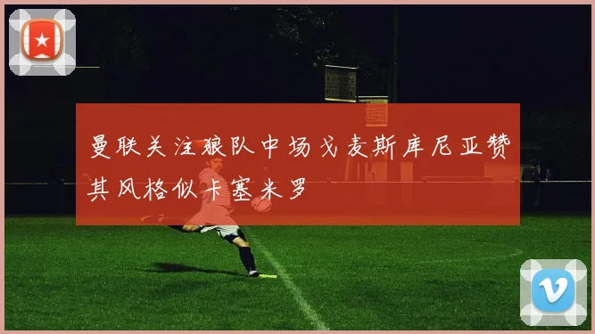 曼联关注狼队中场戈麦斯库尼亚赞其风格似卡塞米罗