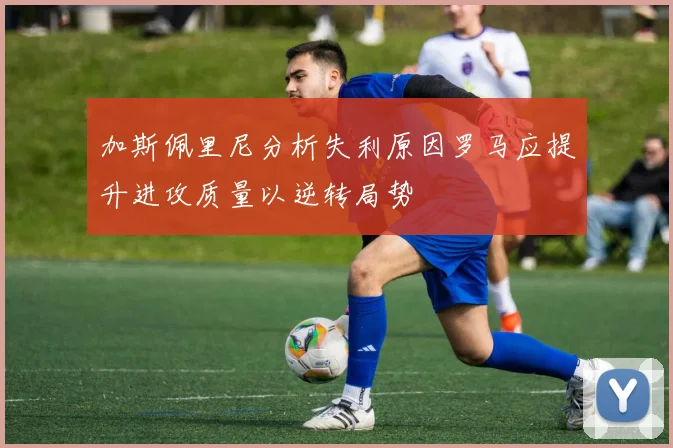 加斯佩里尼分析失利原因罗马应提升进攻质量以逆转局势