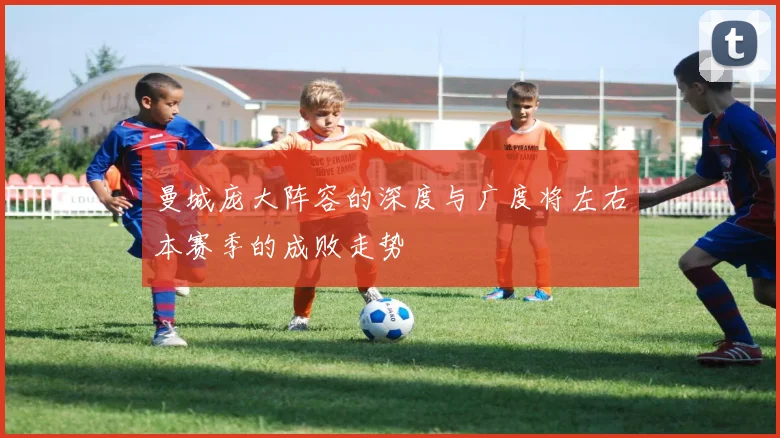 曼城庞大阵容的深度与广度将左右本赛季的成败走势