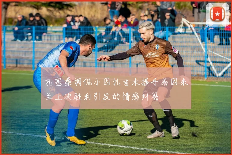 孔塞桑调侃小因扎吉未握手或因米兰上次胜利引发的情感纠葛