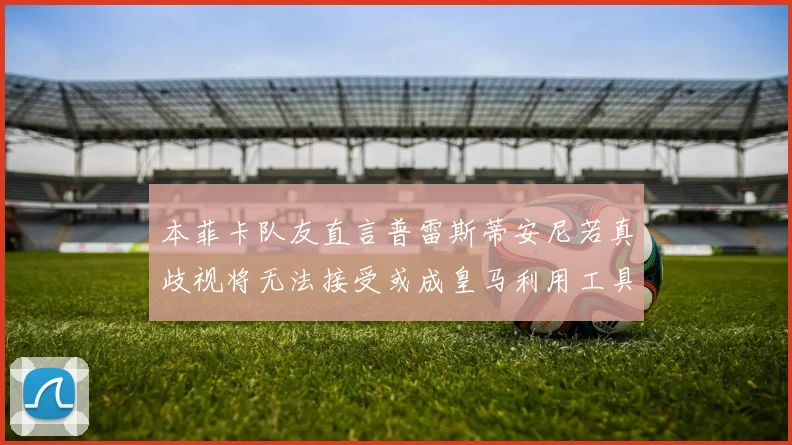 本菲卡队友直言普雷斯蒂安尼若真歧视将无法接受或成皇马利用工具