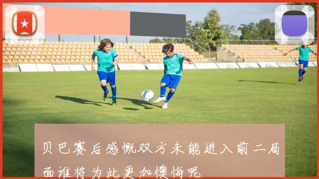 贝巴赛后感慨双方未能进入前二局面谁将为此更加懊悔呢