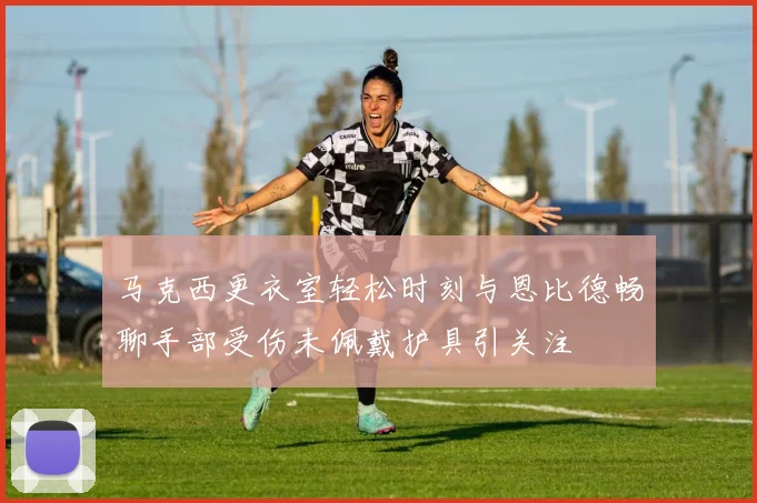 马克西更衣室轻松时刻与恩比德畅聊手部受伤未佩戴护具引关注