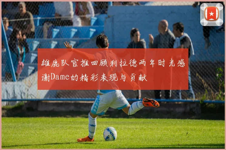 雄鹿队官推回顾利拉德两年时光感谢Dame的精彩表现与贡献