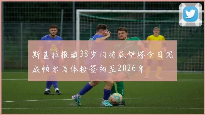 斯基拉报道38岁门将瓜伊塔今日完成帕尔马体检签约至2026年