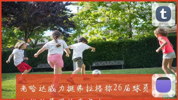 老哈达威力挺弗拉格称26届球员无人能敌展现传奇实力