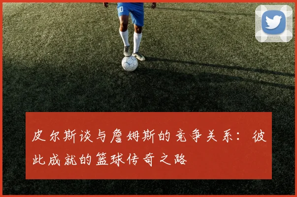 皮尔斯谈与詹姆斯的竞争关系：彼此成就的篮球传奇之路