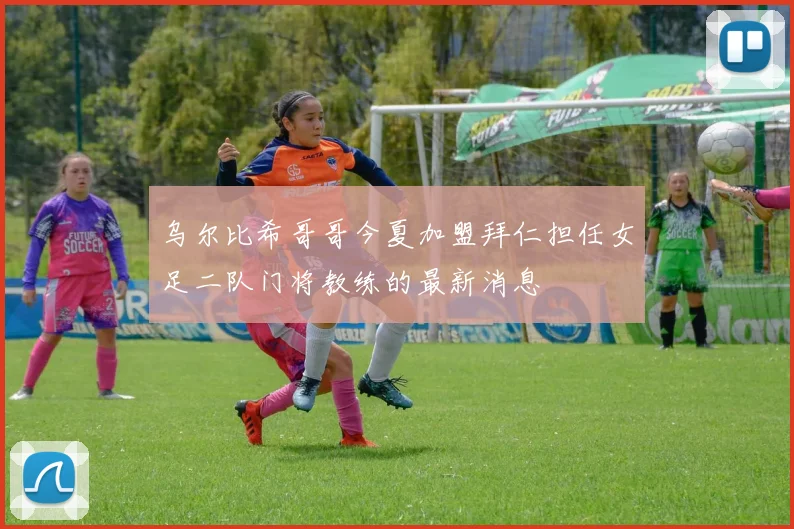 乌尔比希哥哥今夏加盟拜仁担任女足二队门将教练的最新消息