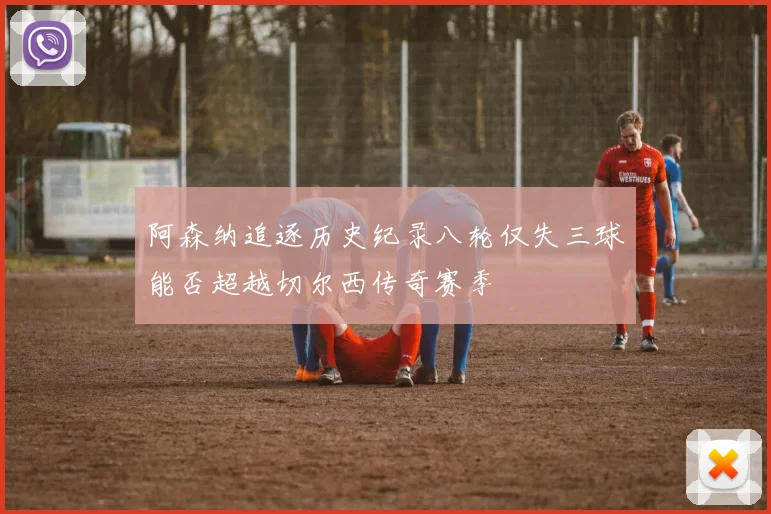 阿森纳追逐历史纪录八轮仅失三球能否超越切尔西传奇赛季