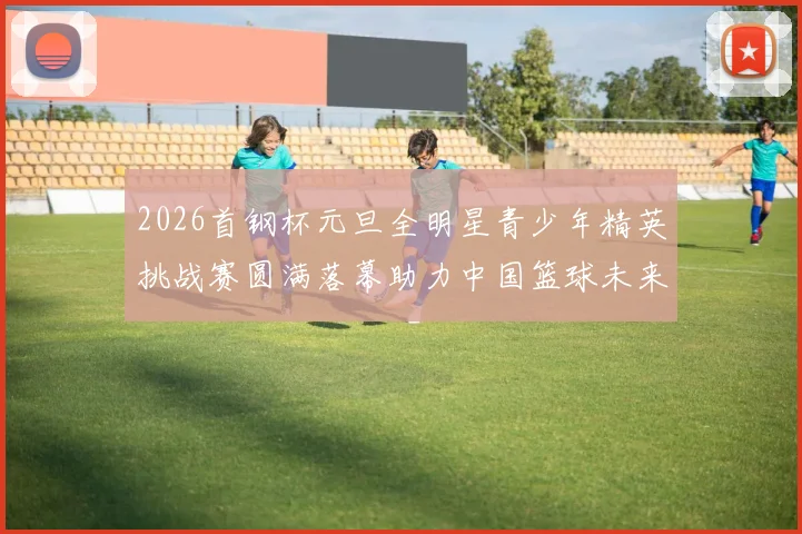 2026首钢杯元旦全明星青少年精英挑战赛圆满落幕助力中国篮球未来发展