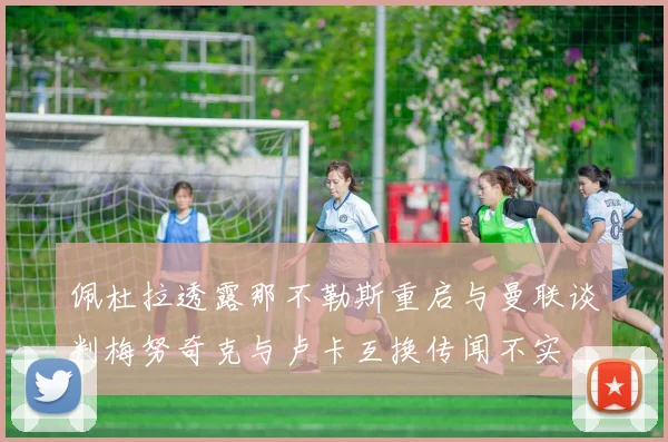 佩杜拉透露那不勒斯重启与曼联谈判梅努奇克与卢卡互换传闻不实