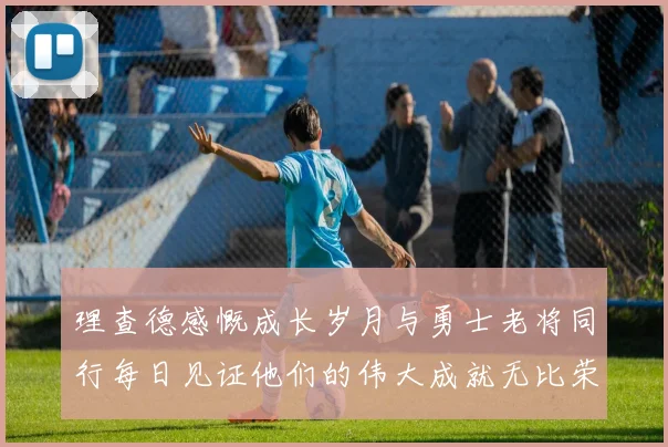 理查德感慨成长岁月与勇士老将同行每日见证他们的伟大成就无比荣幸