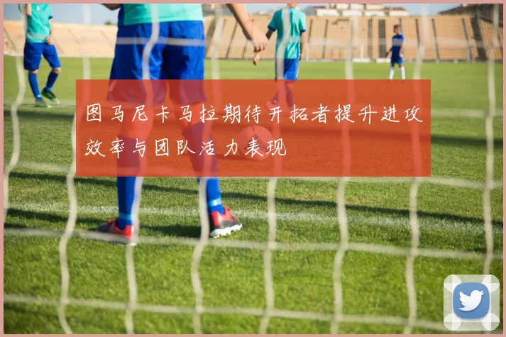 图马尼卡马拉期待开拓者提升进攻效率与团队活力表现