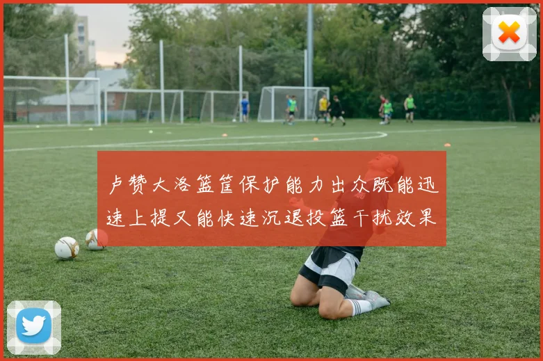 卢赞大洛篮筐保护能力出众既能迅速上提又能快速沉退投篮干扰效果显著