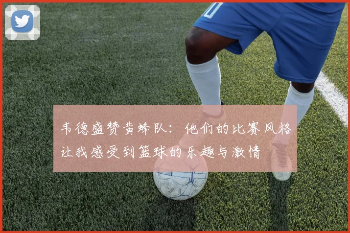 韦德盛赞黄蜂队：他们的比赛风格让我感受到篮球的乐趣与激情