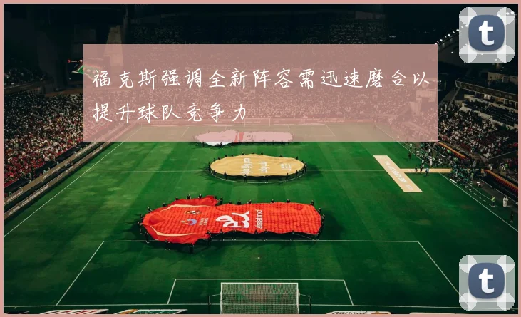 福克斯强调全新阵容需迅速磨合以提升球队竞争力