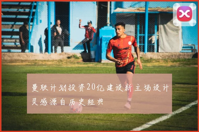 曼联计划投资20亿建设新主场设计灵感源自历史经典