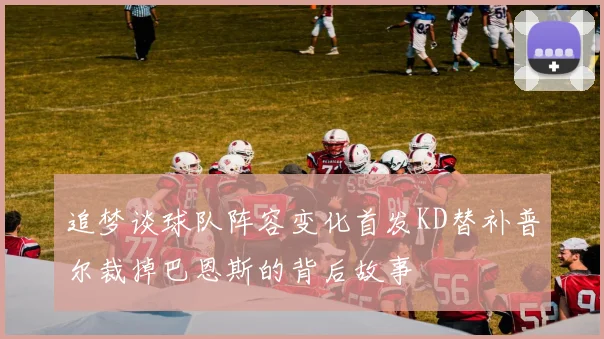 追梦谈球队阵容变化首发KD替补普尔裁掉巴恩斯的背后故事