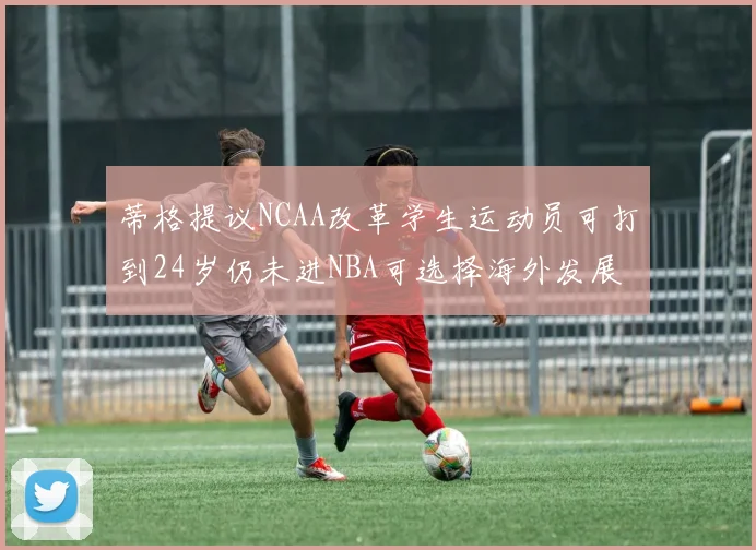 蒂格提议NCAA改革学生运动员可打到24岁仍未进NBA可选择海外发展
