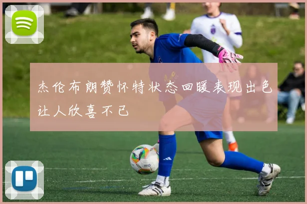 杰伦布朗赞怀特状态回暖表现出色让人欣喜不已