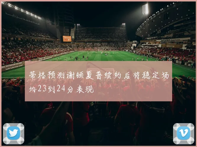蒂格预测谢顿夏普续约后将稳定场均23到24分表现