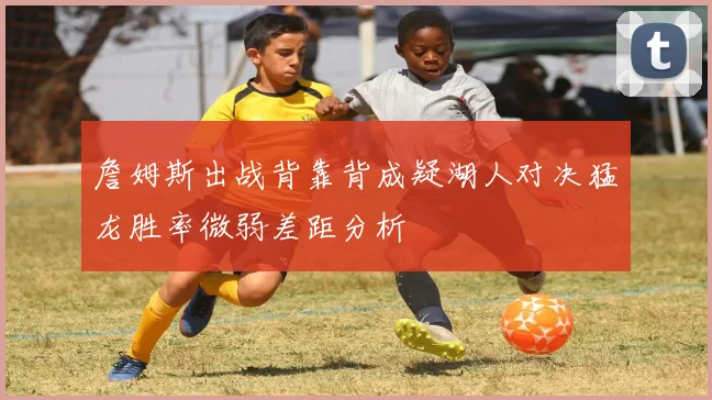 詹姆斯出战背靠背成疑湖人对决猛龙胜率微弱差距分析