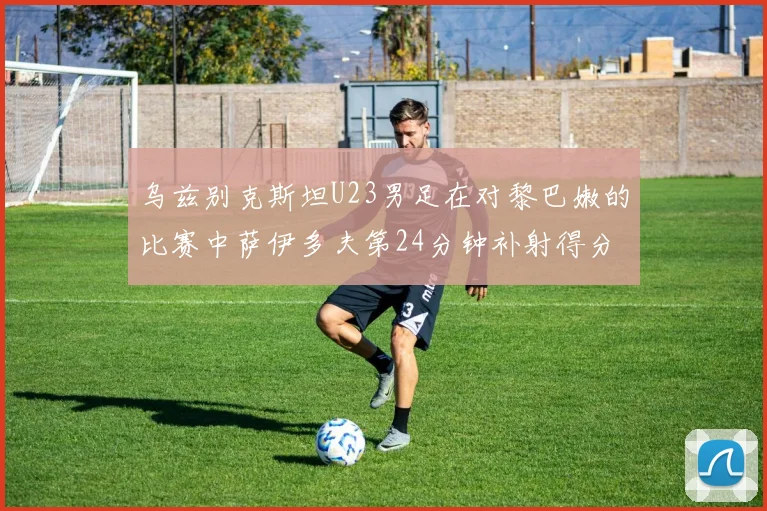 乌兹别克斯坦U23男足在对黎巴嫩的比赛中萨伊多夫第24分钟补射得分领先1-0