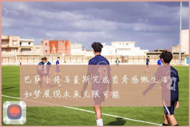 巴萨小将马奎斯完成首秀感慨生活如梦展现未来无限可能