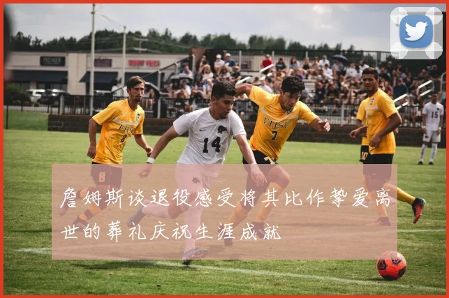 詹姆斯谈退役感受将其比作挚爱离世的葬礼庆祝生涯成就