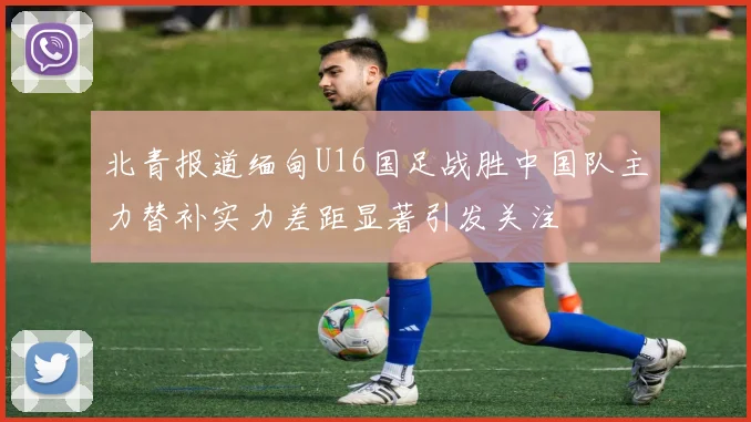 北青报道缅甸U16国足战胜中国队主力替补实力差距显著引发关注