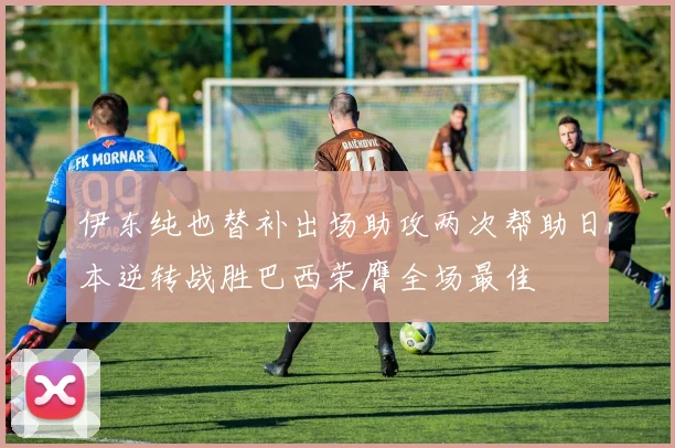 伊东纯也替补出场助攻两次帮助日本逆转战胜巴西荣膺全场最佳
