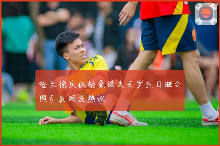 哈兰德庆祝胡桑诺夫五岁生日晒合照引发网友热议