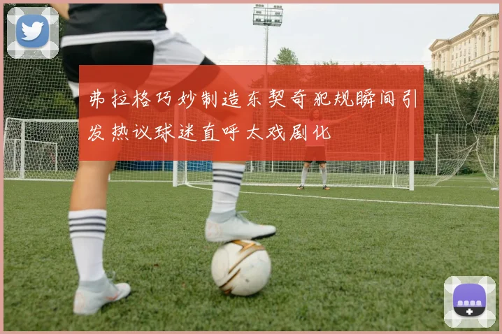 弗拉格巧妙制造东契奇犯规瞬间引发热议球迷直呼太戏剧化
