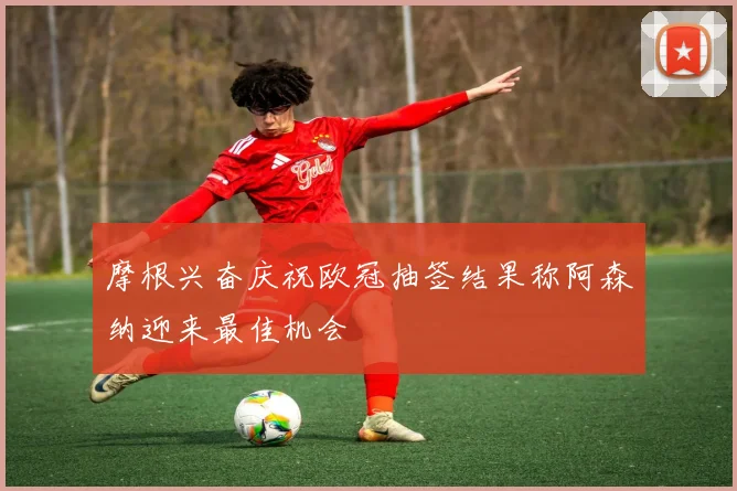 摩根兴奋庆祝欧冠抽签结果称阿森纳迎来最佳机会